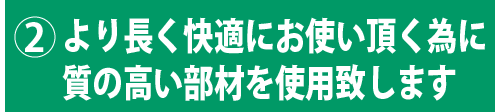 より長く快適にお使い頂く為に質の高い部材を使用致します。